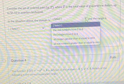 Consider the set of ordered pairs (q,T) , where T is the total value of q quarters in dollars, up
to $1.50 in quarters (inclusive).
In the situation above, the domain is [ Select ] and the range is
[ Select ]
[ Select ]
the real numbers from 0 to 6
the integers from 0 to 6
all integers greater than or equal to zero
all real numbers greater than or equal to zero
Question 4 0 pts
The function f(x)=-x^2+4 is defned on the domain -8≤ x≤ 8. Which of the
following is the correct associated range?
∴ ∠ 1