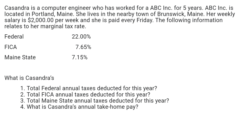 Casandra is a computer engineer who has worked for a ABC Inc. for 5 years. ABC Inc. is 
located in Portland, Maine. She lives in the nearby town of Brunswick, Maine. Her weekly 
salary is $2,000.00 per week and she is paid every Friday. The following information 
relates to her marginal tax rate. 
Federal 22.00%
FICA 7.65%
Maine State 7.15%
What is Casandra's 
1. Total Federal annual taxes deducted for this year? 
2. Total FICA annual taxes deducted for this year? 
3. Total Maine State annual taxes deducted for this year? 
4. What is Casandra's annual take-home pay?