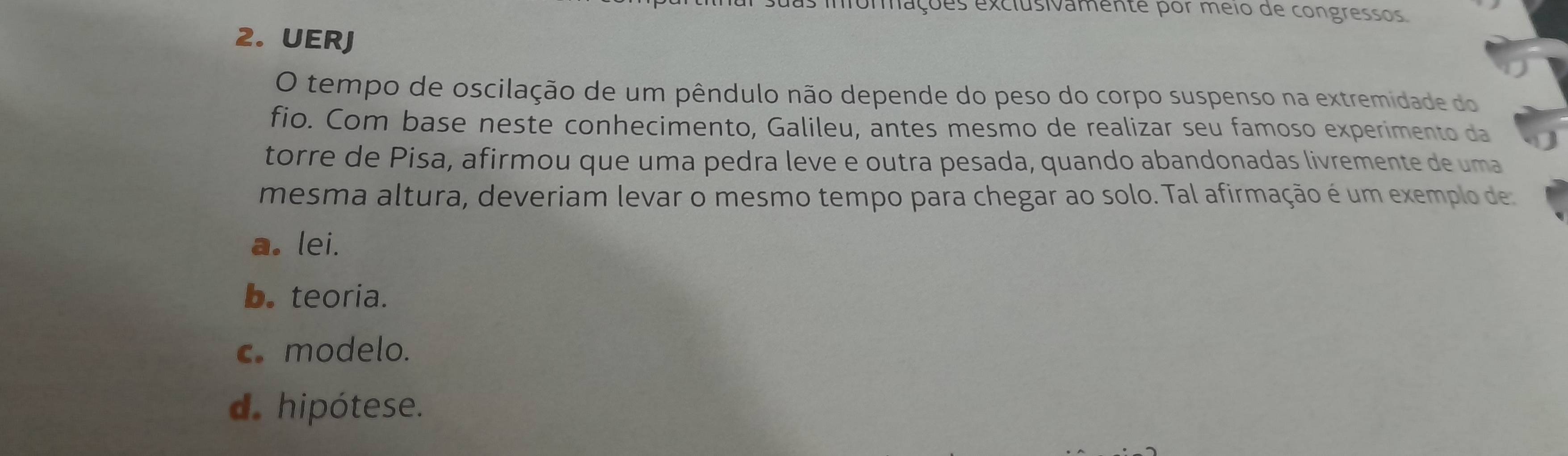 momações exclusivamente por meio de congressos.
2. UERJ
O tempo de oscilação de um pêndulo não depende do peso do corpo suspenso na extremidade do
fio. Com base neste conhecimento, Galileu, antes mesmo de realizar seu famoso experimento da
torre de Pisa, afirmou que uma pedra leve e outra pesada, quando abandonadas livremente de uma
mesma altura, deveriam levar o mesmo tempo para chegar ao solo. Tal afirmação é um exemplo de
a. lei.
b. teoria.
c. modelo.
d. hipótese.