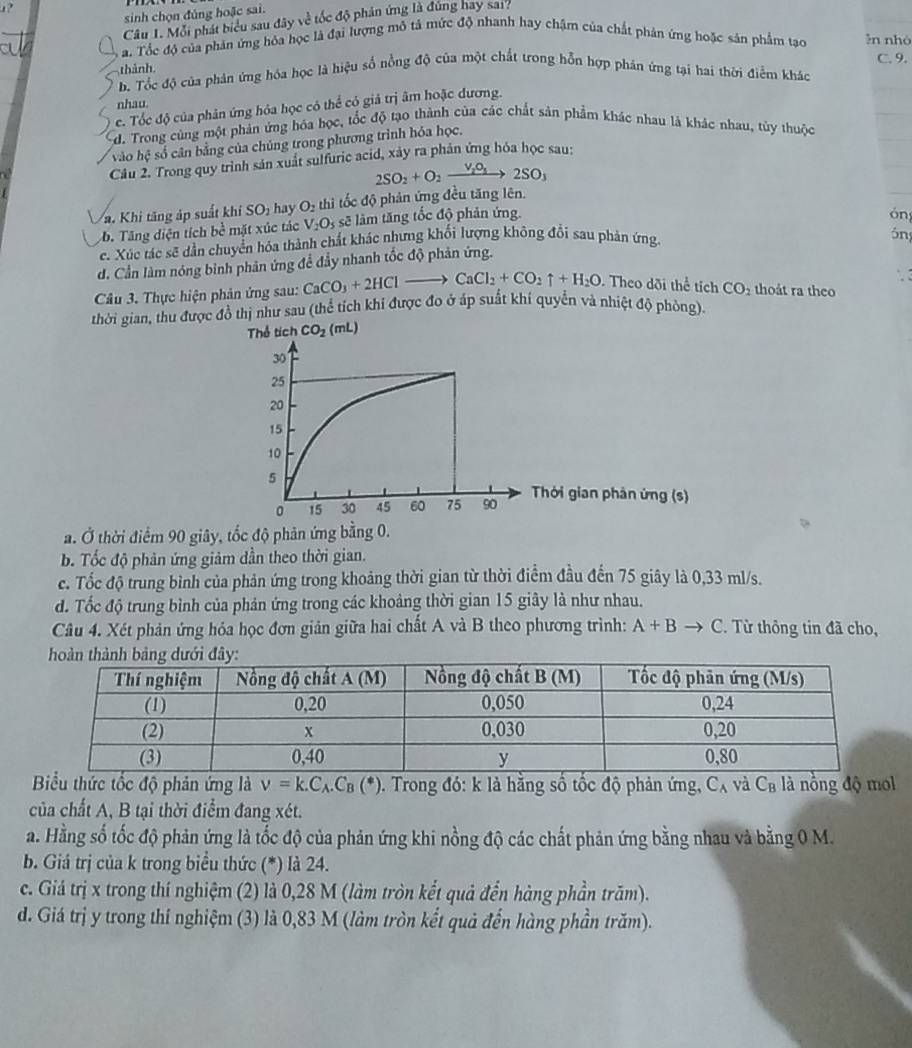 sinh chọn đủng hoặc sai.
Câu 1. Mỗi phát biểu sau đây về tốc độ phân ứng là đúng hay sai?
a. Tốc độ của phản ứng hỏa học là đại lượng mô tả mức độ nhanh hay chậm của chất phản ứng hoặc sản phẩm tạo ln nhó
thành.
h. Tốc độ của phản ứng hóa học là hiệu số nồng độ của một chất trong hỗn hợp phân ứng tại hai thời điểm kháo C. 9.
nhau.
c. Tốc độ của phân ứng hóa học có thể có giả trị âm hoặc dương.
d. Trong cùng một phản ứng hóa học, tốc độ tạo thành của các chất sản phẩm khác nhau là khác nhau, tùy thuộc
vào hệ số cân bằng của chủng trong phương trình hóa học.
Câu 2. Trong quy trình sản xuất sulfuric acid, xảy ra phản ứng hóa học sau:
2SO_2+O_2xrightarrow V_2O_1 2SO_3
a. Khi tăng áp suất khi SO_1 hav O_2 thì tốc độ phản ứng đều tăng lên.
b. Tăng diện tích bề mặt xúc tác V_2O_5 sẽ làm tăng tốc độ phản ứng.
óng
c. Xúc tác sẽ dẫn chuyển hóa thành chất khác nhưng khối lượng không đổi sau phản ứng.
ông
d. Cần làm nóng bình phản ứng để đẩy nhanh tốc độ phản ứng.
Câu 3. Thực hiện phản ứng sau: CaCO_3+2HClto CaCl_2+CO_2uparrow +H_2O Theo dõi thể tích CO_2 thoåt ra theo
thời gian, thu được đồ thị như sau (thể tích khi được đo ở áp suất khí quyển và nhiệt độ phòng).
Thời gian phân ứng (s)
a. Ở thời điểm 90 giây, tốc độ phản ứng bằng 0.
b. Tốc độ phản ứng giảm dần theo thời gian.
c. Tốc độ trung bình của phản ứng trong khoảng thời gian từ thời điểm đầu đến 75 giây là 0,33 ml/s.
d. Tốc độ trung bình của phản ứng trong các khoảng thời gian 15 giây là như nhau.
Câu 4. Xét phản ứng hỏa học đơn giản giữa hai chất A và B theo phương trình: A+Bto C. Từ thông tin đã cho,
Biểu thức tốc độ phản ứng là v=k.C_A.C_B(*) 0. Trong đó: k là hằng số tốc độ phản ứng, C_A và C_B là nồng độ mol
của chất A, B tại thời điểm đang xét.
a. Hằng số tốc độ phản ứng là tốc độ của phản ứng khi nồng độ các chất phản ứng bằng nhau và bằng 0 M.
b. Giá trị của k trong biểu thức (*) là 24.
c. Giả trị x trong thí nghiệm (2) là 0,28 M (làm tròn kết quả đến hàng phần trăm).
d. Giá trị y trong thí nghiệm (3) là 0,83 M (làm tròn kết quả đến hàng phần trăm).