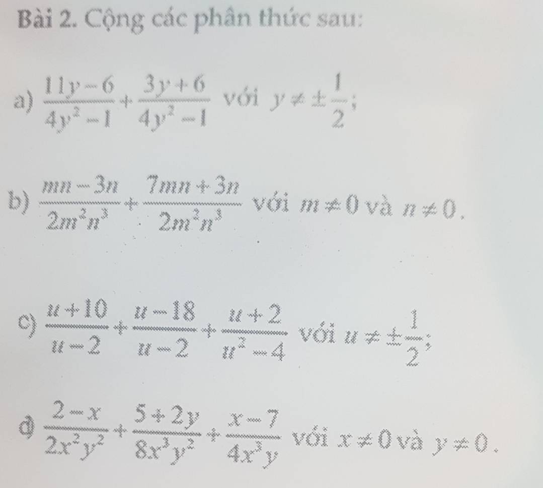 Cộng các phân thức sau: 
a)  (11y-6)/4y^2-1 + (3y+6)/4y^2-1  với y!= ±  1/2 ; 
b)  (mn-3n)/2m^2n^3 + (7mn+3n)/2m^2n^3  với m!= 0 và n!= 0. 
C)  (u+10)/u-2 + (u-18)/u-2 + (u+2)/u^2-4  với u!= ±  1/2 ; 
d  (2-x)/2x^2y^2 + (5+2y)/8x^3y^2 + (x-7)/4x^3y  vdix!= 0vay!= 0°