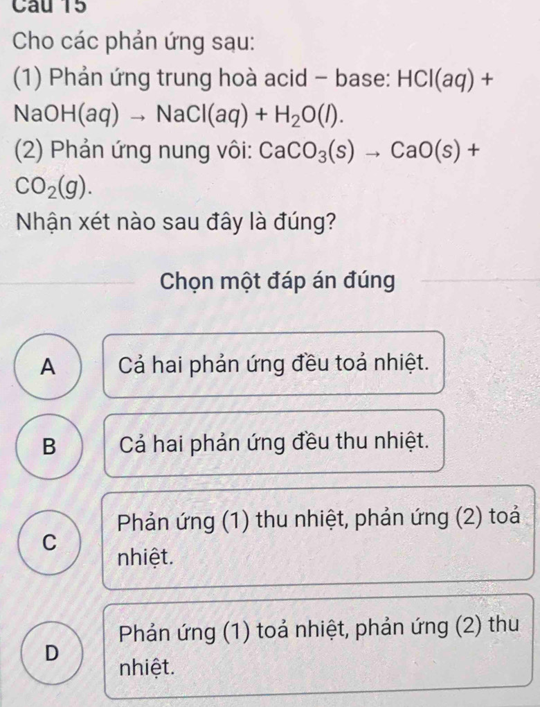 Cho các phản ứng sau:
(1) Phản ứng trung hoà acid - base: HCI(aq)+
NaOH(aq)to NaCl(aq)+H_2O(l). 
(2) Phản ứng nung vôi: CaCO_3(s)to CaO(s)+
CO_2(g). 
Nhận xét nào sau đây là đúng?
Chọn một đáp án đúng
A Cả hai phản ứng đều toả nhiệt.
B Cả hai phản ứng đều thu nhiệt.
Phản ứng (1) thu nhiệt, phản ứng (2) toả
C nhiệt.
Phản ứng (1) toả nhiệt, phản ứng (2) thu
D
nhiệt.