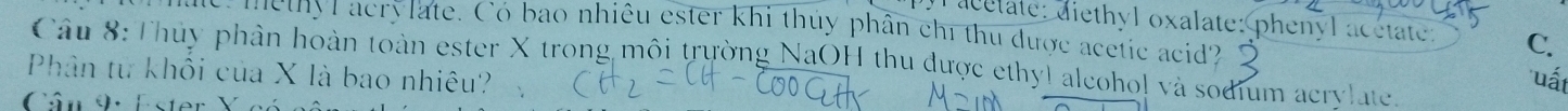 acelate: diethyl oxalate: phenyl acetate: C. 
e me thyl acrylate. Có bao nhiêu ester khi thủy phân chỉ thu được acetic acid? 
Câu 8: Thủy phân hoàn toàn ester X trong môi trường NaOH thu được ethyl alcoho! và sodium acrylate. 
Phân từ khối của X là bao nhiêu? 
uất 
Cân 9: Ester )