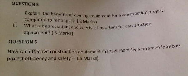 Explain the benefits of owning equipment for a construction project 
compared to renting it? ( 8 Marks) 
I. What is depreciation, and why is it important for construction 
equipment? ( 5 Marks) 
QUESTION 6 
How can effective construction equipment management by a foreman improve 
project efficiency and safety? ( 5 Marks)