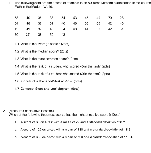 The following data are the scores of students in an 80 items Midterm examination in the course
Math in the Modern World.
1.1. What is the average score? (2pts)
1.2 What is the median score? (2pts)
1.3 What is the most common score? (2pts)
1.4 What is the rank of a student who scored 45 in the test? (2pts)
1.5 What is the rank of a student who scored 60 in the test? (2pts)
1.6 Construct a Box-and-Whisker Plots. (5pts)
1.7 Construct Stem-and-Leaf diagram. (5pts)
2 (Measures of Relative Position)
Which of the following three test scores has the highest relative score?(10pts)
a. A score of 65 on a test with a mean of 72 and a standard deviation of 8.2.
b. A score of 102 on a test with a mean of 130 and a standard deviation of 18.5.
c. A score of 605 on a test with a mean of 720 and a standard deviation of 116.4.