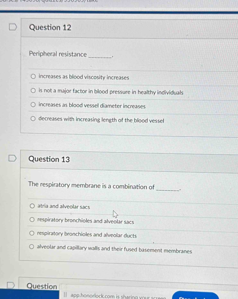 Peripheral resistance _.
increases as blood viscosity increases
is not a major factor in blood pressure in healthy individuals
increases as blood vessel diameter increases
decreases with increasing length of the blood vessel
Question 13
The respiratory membrane is a combination of _.
atria and alveolar sacs
respiratory bronchioles and alveolar sacs
respiratory bronchioles and alveolar ducts
alveolar and capillary walls and their fused basement membranes
Question
app.honorlock.com is sharing your scre