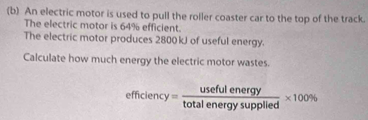 An electric motor is used to pull the roller coaster car to the top of the track. 
The electric motor is 64% efficient. 
The electric motor produces 2800kJ of useful energy. 
Calculate how much energy the electric motor wastes.
efficiency= usefulenergy/totalenergysupplied * 100%