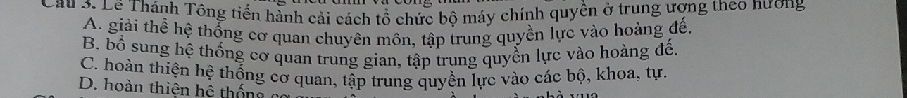 Cau 3. Lê Thánh Tông tiến hành cải cách tổ chức bộ máy chính quyền ở trung ượng theo nương
A. giải thể hệ thống cơ quan chuyên môn, tập trung quyền lực vào hoàng đế.
B. bổ sung hệ thống cơ quan trung gian, tập trung quyền lực vào hoàng đế.
C. hoàn thiện hệ thống cơ quan, tập trung quyền lực vào các bộ, khoa, tự.
D. hoàn thiện hệ thống c