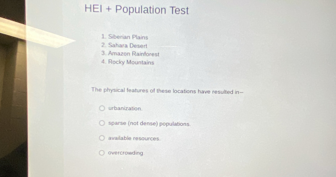 HEI + Population Test
1. Siberian Plains
2. Sahara Desert
3. Amazon Rainforest
4. Rocky Mountains
The physical features of these locations have resulted in--
urbanization.
sparse (not dense) populations.
available resources.
overcrowding.