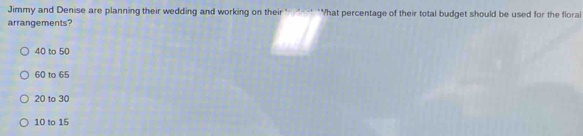 Jimmy and Denise are planning their wedding and working on their "---* "What percentage of their total budget should be used for the floral
arrangements?
40 to 50
60 to 65
20 to 30
10 to 15