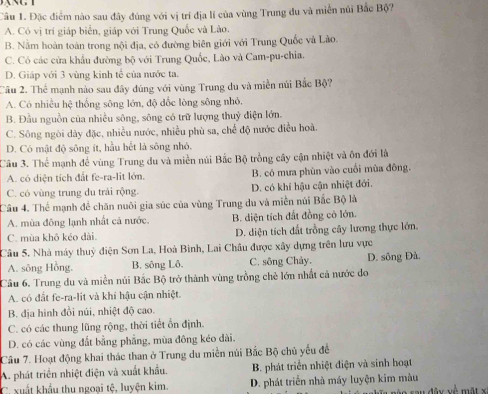 Đặc điểm nào sau đây đúng với vị trí địa lí của vùng Trung du và miền núi Bắc Bộ?
A. Có vị trí giáp biển, giáp với Trung Quốc và Lào.
B. Nằm hoàn toàn trong nội địa, có đường biên giới với Trung Quốc và Lào.
C. Có các cửa khẩu đường bộ với Trung Quốc, Lào và Cam-pu-chia,
D. Giáp với 3 vùng kinh tế của nước ta.
Câu 2. Thế mạnh nào sau đây đúng với vùng Trung du và miền núi Bắc Bộ?
A. Có nhiều hệ thống sông lớn, độ dốc lòng sông nhỏ.
B. Đầu nguồn của nhiều sông, sông có trữ lượng thuỷ điện lớn.
C. Sông ngòi dày đặc, nhiều nước, nhiều phù sa, chế độ nước điều hoà.
D. Có mật độ sông ít, hầu hết là sông nhỏ.
Câu 3. Thế mạnh đề vùng Trung du và miền núi Bắc Bộ trồng cây cận nhiệt và ôn đới là
A. có diện tích đất fe-ra-lit lớn. B. có mưa phùn vào cuối mùa đông.
C. có vùng trung du trải rộng. D. có khí hậu cận nhiệt đới.
Câu 4. Thể mạnh đề chăn nuôi gia súc của vùng Trung du và miền núi Bắc Bộ là
A. mùa đông lạnh nhất cả nước. B. diện tích đất đồng cỏ lớn.
C. mùa khô kéo dài. D. diện tích đất trồng cây lương thực lớn.
Câu 5. Nhà máy thuỷ điện Sơn La, Hoà Bình, Lai Châu được xây dựng trên lưu vực
A. sông Hồng. B. sông Lô. C. sông Chảy. D. sông Đà,
Câu 6. Trung du và miền núi Bắc Bộ trở thành vùng trồng chè lớn nhất cả nước do
A. có đất fe-ra-lit và khí hậu cận nhiệt.
B. địa hình đồi núi, nhiệt độ cao.
C. có các thung lũng rộng, thời tiết ổn định.
D. có các vùng đất bằng phẳng, mùa đông kéo dài.
Câu 7. Hoạt động khai thác than ở Trung du miền núi Bắc Bộ chủ yếu đề
A. phát triển nhiệt điện và xuất khẩu. B. phát triển nhiệt điện và sinh hoạt
C. xuất khẩu thu ngoại tệ, luyện kim. D. phát triển nhà máy luyện kim màu
a sau đầy về mặt x