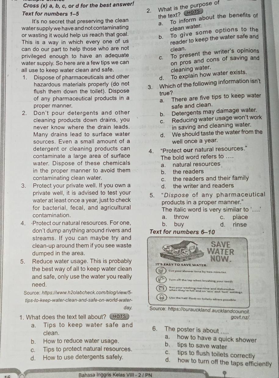 Cross (x) a, b, c, or d for the best answer!
2. What is the purpose of
Text for numbers 1-5
the text? CHOTS
It's no secret that preserving the clean
a. To inform about the benefits of
water supply we have and not contaminating
clean water.
or wasting it would help us reach that goal.
b. To give some options to the
This is a way in which every one of us
reader to keep the water safe and
can do our part to help those who are not
clean.
privileged enough to have an adequate
c. To present the writer's opinions
water supply. So here are a few tips we can
on pros and cons of saving and
all use to keep water clean and safe.
cleaning water.
1. Dispose of pharmaceuticals and other d. To explain how water exists.
hazardous materials properly (do not
3. Which of the following information isn't
flush them down the toilet). Dispose
of any pharmaceutical products in a true?
a. There are five tips to keep water
proper manner. safe and clean.
2. Don't pour detergents and other b. Detergents may damage water.
cleaning products down drains, you
never know where the drain leads. c. Reducing water usage won't work
in saving and cleaning water.
Many drains lead to surface water d. We should taste the water from the
sources. Even a small amount of a well once a year.
detergent or cleaning products can
contaminate a large area of surface 4. “Protect our natural resources.”
The bold word refers to ....
water. Dispose of these chemicals a. natural resources
in the proper manner to avoid them b. the readers
contaminating clean water. c. the readers and their family
3. Protect your private well. If you own a d. the writer and readers
private well, it is advised to test your 5. “Dispose of any pharmaceutical
water at least once a year, just to check products in a proper manner."
for bacterial, fecal, and agricultural The italic word is very similar to '....'
contamination. a. throw c. place
4. Protect our natural resources. For one, b. buy d. rinse
don't dump anything around rivers and Text for numbers 6-10
streams. If you can maybe try and
SAVE
clean-up around them if you see waste WATER
dumped in the area. NOW.
5. Reduce water usage. This is probably IT'S EASY TO SAVE WATER
the best way of all to keep water clean Cut your shower time by two minutes
and safe, only use the water you really Turn off the tap when brushing your teeth
need. Run your washing machine and dishwasher
Source: https://www.h2olabcheck.com/blog/view/5-
when they're full and on 'eco' au! "fast' setting s
tips-to-keep-water-clean-and-safe-on-world-water-
Use the half-fiush on tollets where possible
day. Source: https://ourauckland.aucklandcouncil
1. What does the text tell about? HOTS govt.nz/.
a. Tips to keep water safe and 6. The poster is about 
clean. a. how to have a quick shower
b. How to reduce water usage. b. tips to save water
c. Tips to protect natural resources.
c. tips to flush toilets correctly
d. How to use detergents safely.
d. how to turn off the taps efficiently
Bahasa Inggris Kelas VIII - 2 / PN