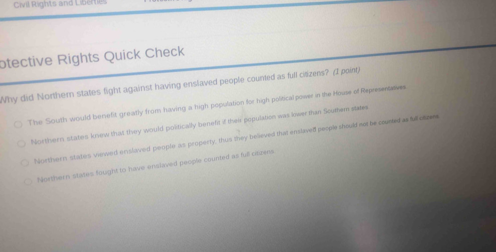 Civil Rights and Liberties
otective Rights Quick Check
Why did Northern states fight against having enslaved people counted as full citizens? (1 point)
The South would benefit greatly from having a high population for high political power in the House of Representatives
Northern states knew that they would politically benefit if their population was lower than Southern states
Northern states viewed enslaved people as property, thus they believed that enslaved people should not be counted as full citizens
Northern states fought to have enslaved people counted as full citizens