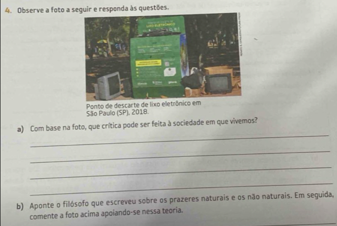 Observe a foto a seguir e responda às questões. 
Ponto de descarte de lixo el 
São Paulo (SP), 2018. 
_ 
a) Com base na foto, que crítica pode ser feita à sociedade em que vivemos? 
_ 
_ 
_ 
b) Aponte o filósofo que escreveu sobre os prazeres naturais e os não naturais. Em seguida, 
_ 
comente a foto acima apoiando-se nessa teoria.