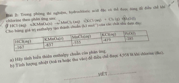 Trong phòng thí nghiệm, hydrochloric acid đặc có thể được đùng đề điều chế khí
chlorine theo phản ứng sau:
0 HCl (a q
tạo thành chuẩn +2KMnO_4(s)to 2MnCl_2(aq)+2KCl(aq)+Cl_2(g)+Cl_2O(l) (kJmol^(-1)) ) của các chất như dưới đây:
a) Hãy tính biến thiên enthalpy chuẩn của phả
b) Tính lượng nhiệt (toả ra hoặc thu vào) đề điều chế được 4,958 lit khí chlorine (đkc).
.HÉT
_