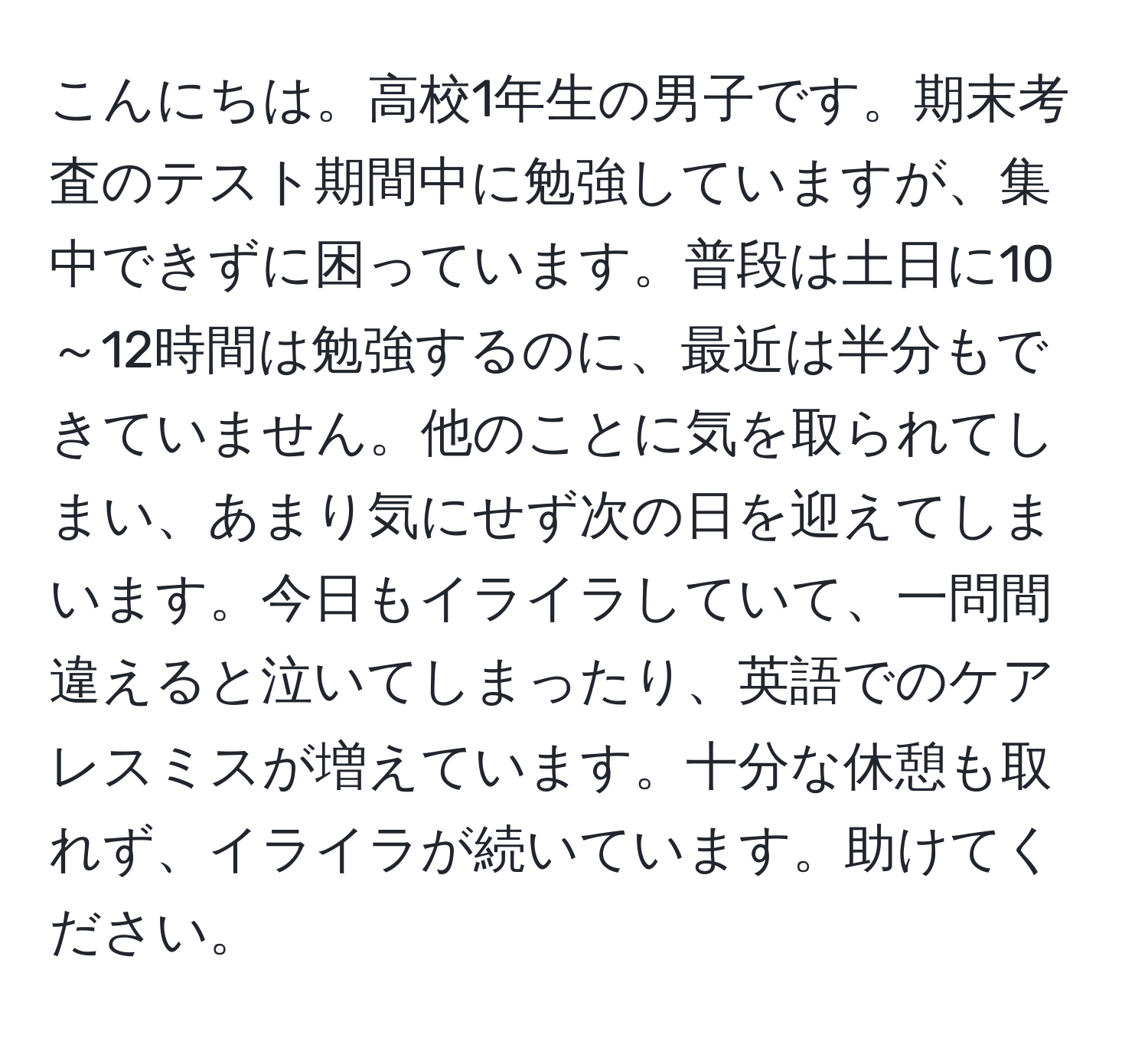 こんにちは。高校1年生の男子です。期末考査のテスト期間中に勉強していますが、集中できずに困っています。普段は土日に10～12時間は勉強するのに、最近は半分もできていません。他のことに気を取られてしまい、あまり気にせず次の日を迎えてしまいます。今日もイライラしていて、一問間違えると泣いてしまったり、英語でのケアレスミスが増えています。十分な休憩も取れず、イライラが続いています。助けてください。