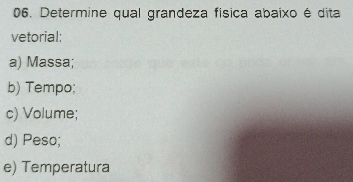 Determine qual grandeza física abaixo é dita
vetorial:
a) Massa;
b) Tempo;
c) Volume;
d) Peso;
e) Temperatura