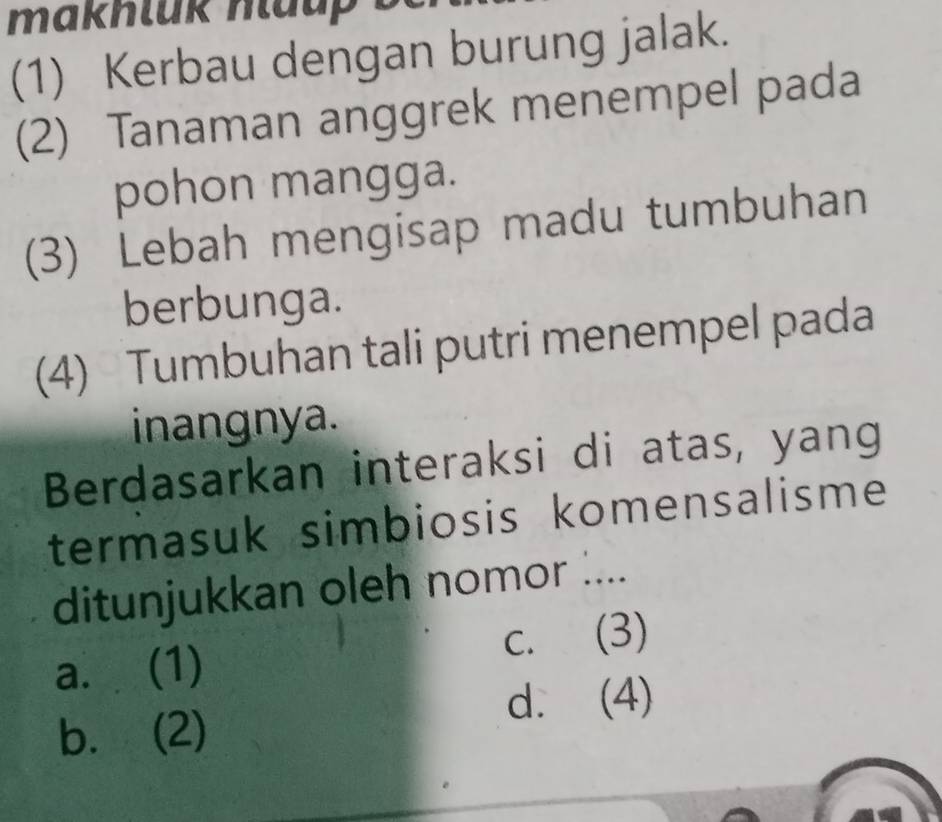 makhluk nlaup .
(1) Kerbau dengan burung jalak.
(2) Tanaman anggrek menempel pada
pohon mangga.
(3) Lebah mengisap madu tumbuhan
berbunga.
(4) Tumbuhan tali putri menempel pada
inangnya.
Berdasarkan interaksi di atas, yang
termasuk simbiosis komensalisme
ditunjukkan oleh nomor ....
a. (1) c. (3)
d. (4)
b. (2)