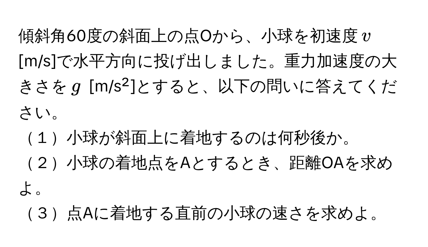 傾斜角60度の斜面上の点Oから、小球を初速度$v$ [m/s]で水平方向に投げ出しました。重力加速度の大きさを$g$ [m/s²]とすると、以下の問いに答えてください。  
１小球が斜面上に着地するのは何秒後か。  
２小球の着地点をAとするとき、距離OAを求めよ。  
３点Aに着地する直前の小球の速さを求めよ。