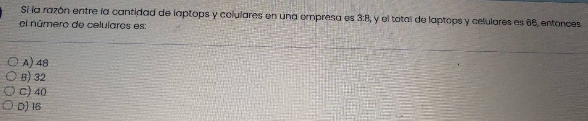 Si la razón entre la cantidad de laptops y celulares en una empresa es 3:8, y el total de laptops y celulares es 66, entonces
el número de celulares es:
A) 48
B) 32
C) 40
D) 16