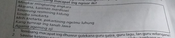 ang macapat ing ngisor iki! 
Mingkar mingkuring angkara 
Akarana, karenan mardisiwi 
Sinawung resmining kidung 
Sinuba sinukarta 
Mrih kretarta, pakartining ngelmu luhung 
Kang tumrap ing tanah Jawa 
Agama ageming aji 
1. Tembang macapat ing dhuwur golekana guru gatra, guru lagu, lan guru wilangane! 
2. Sawise ketemu