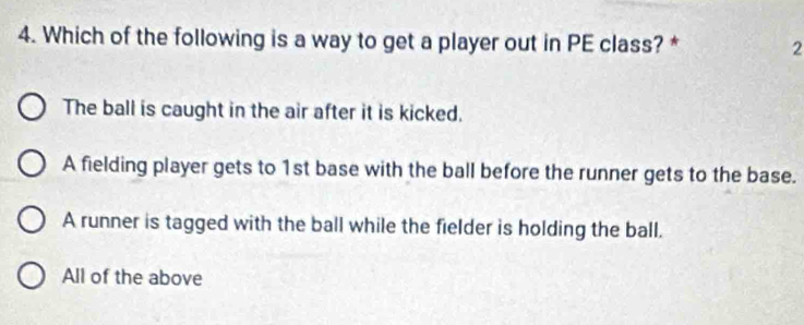 Which of the following is a way to get a player out in PE class? * 2
The ball is caught in the air after it is kicked.
A fielding player gets to 1st base with the ball before the runner gets to the base.
A runner is tagged with the ball while the fielder is holding the ball.
All of the above