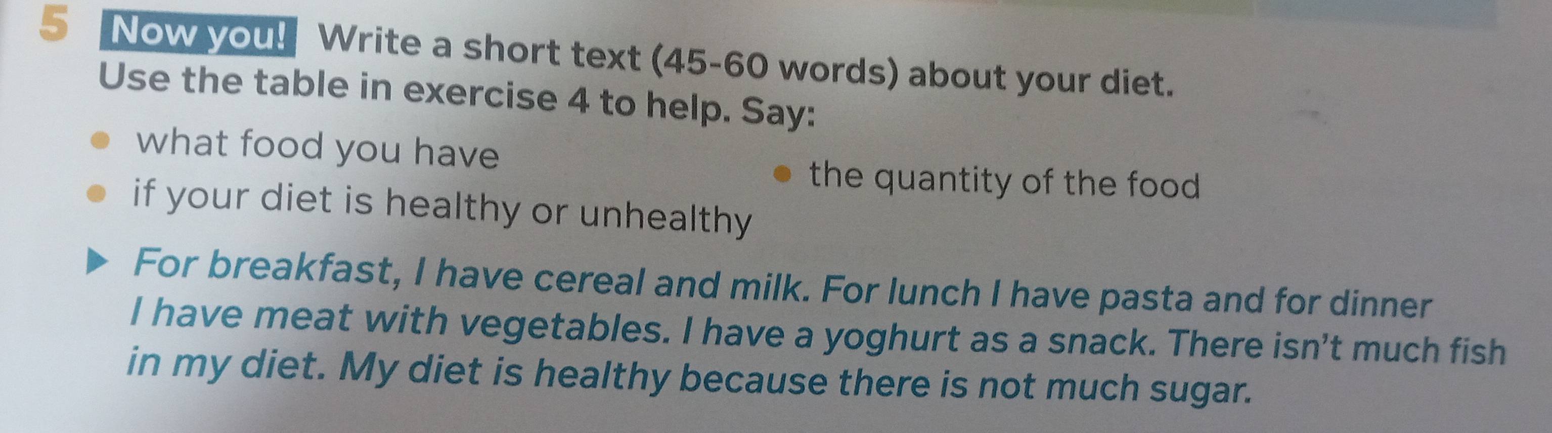 Now you! Write a short text (45-60 words) about your diet. 
Use the table in exercise 4 to help. Say: 
what food you have 
the quantity of the food. 
if your diet is healthy or unhealthy 
For breakfast, I have cereal and milk. For lunch I have pasta and for dinner 
I have meat with vegetables. I have a yoghurt as a snack. There isn't much fish 
in my diet. My diet is healthy because there is not much sugar.