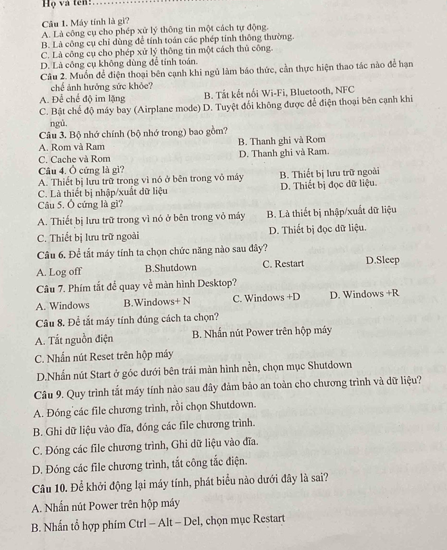 Họ và ten:
Câu 1. Máy tính là gì?
A. Là công cụ cho phép xử lý thông tin một cách tự động.
B. Là công cụ chỉ dùng để tính toán các phép tính thông thường.
C. Là công cụ cho phép xử lý thông tin một cách thủ công.
D. Là công cụ không dùng để tính toán.
Câu 2. Muốn để điện thoại bên cạnh khi ngủ làm báo thức, cần thực hiện thao tác nào để hạn
chế ảnh hưởng sức khỏe?
A. Để chế độ im lặng B. Tắt kết nối Wi-Fi, Bluetooth, NFC
C. Bật chế độ máy bay (Airplane mode) D. Tuyệt đối không được để điện thoại bên cạnh khi
ngủ.
Câu 3. Bộ nhớ chính (bộ nhớ trong) bao gồm?
A. Rom và Ram B. Thanh ghi và Rom
C. Cache và Rom D. Thanh ghi và Ram.
Câu 4. Ô cứng là gì?
A. Thiết bị lưu trữ trong vì nó ở bên trong vỏ máy B. Thiết bị lưu trữ ngoài
C. Là thiết bị nhập/xuất dữ liệu D. Thiết bị đọc dữ liệu.
Câu 5. Ô cứng là gì?
A. Thiết bị lưu trữ trong vì nó ở bên trong vỏ máy B. Là thiết bị nhập/xuất dữ liệu
C. Thiết bị lưu trữ ngoài D. Thiết bị đọc dữ liệu.
Câu 6. Để tắt máy tính ta chọn chức năng nào sau đây?
A. Log off B.Shutdown C. Restart D.Sleep
Câu 7. Phím tắt để quay về màn hình Desktop?
A. Windows B.Windows+ N C. Windows +D D. Windows +R
Câu 8. Để tắt máy tính đúng cách ta chọn?
A. Tắt nguồn điện  B. Nhấn nút Power trên hộp máy
C. Nhấn nút Reset trên hộp máy
D.Nhấn nút Start ở góc dưới bên trái màn hình nền, chọn mục Shutdown
Câu 9. Quy trình tắt máy tính nào sau đây đảm bảo an toàn cho chương trình và dữ liệu?
A. Đóng các file chương trình, rồi chọn Shutdown.
B. Ghi dữ liệu vào đĩa, đóng các file chương trình.
C. Đóng các file chương trình, Ghi dữ liệu vào đĩa.
D. Đóng các file chương trình, tắt công tắc điện.
Câu 10. Để khởi động lại máy tính, phát biểu nào dưới đây là sai?
A. Nhấn nút Power trên hộp máy
B. Nhấn tổ hợp phím Ctrl - Alt - Del, chọn mục Restart