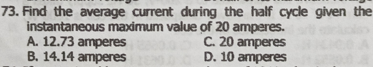 Find the average current during the half cycle given the
instantaneous maximum value of 20 amperes.
A. 12.73 amperes C. 20 amperes
B. 14.14 amperes D. 10 amperes