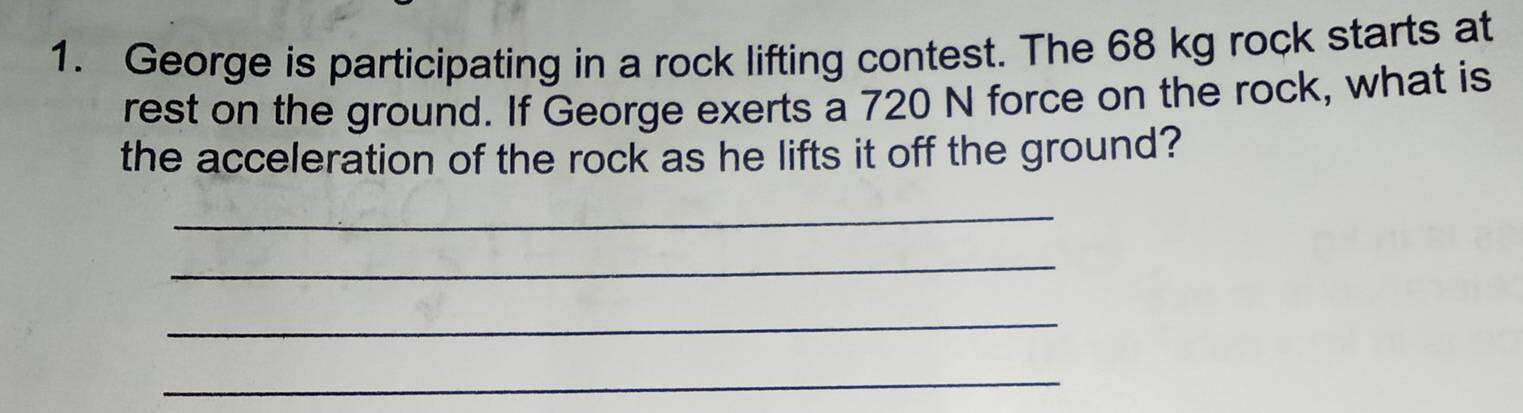 George is participating in a rock lifting contest. The 68 kg rock starts at 
rest on the ground. If George exerts a 720 N force on the rock, what is 
the acceleration of the rock as he lifts it off the ground? 
_ 
_ 
_ 
_