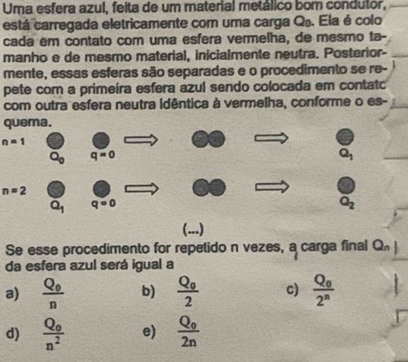 Uma esfera azul, feita de um material metálico bor condutor,
está carregada eletricamente com uma carga Q. Ela é colo
cada em contato com uma esfera vermelha, de mesmo ta-
manho e de mesmo material, inicialmente neutra. Posterior-
mente, essas esferas são separadas e o procedimento se re-
pete com a primeíra esfera azul sendo colocada em contatc
com outra esfera neutra idêntica à vermelha, conforme o es-
quema.
n=1
n=2
(...)
Se esse procedimento for repetido n vezes, a carga final Q_n
da esfera azul será igual a
a) frac Q_0n frac Q_02 c) frac Q_02^n
b)
d) frac Q_0n^2 frac Q_02n
e)