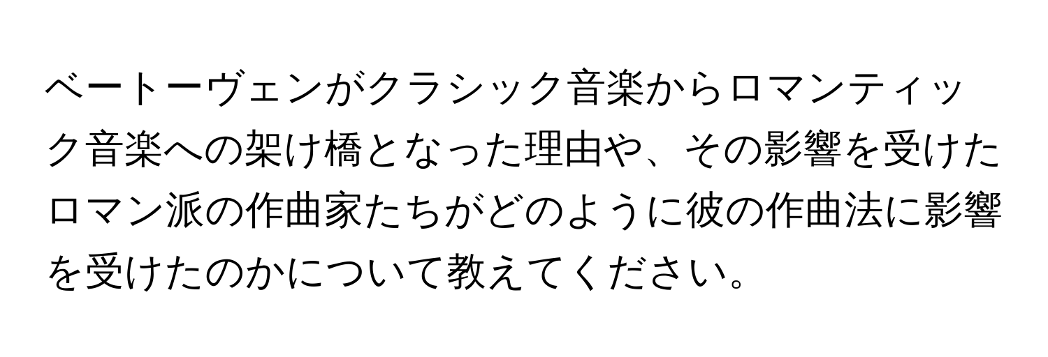 ベートーヴェンがクラシック音楽からロマンティック音楽への架け橋となった理由や、その影響を受けたロマン派の作曲家たちがどのように彼の作曲法に影響を受けたのかについて教えてください。