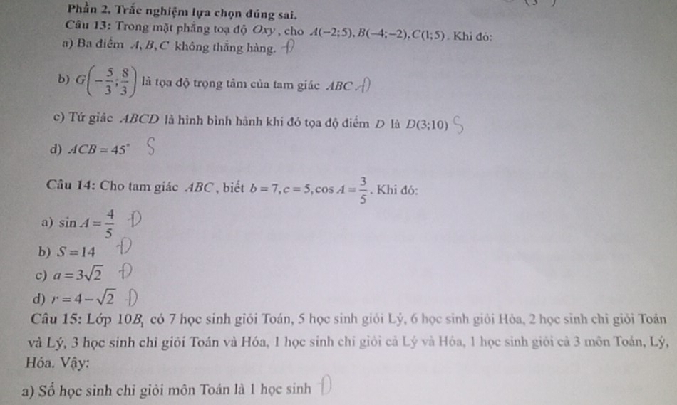 Phần 2, Trắc nghiệm lựa chọn đúng sai.
Câu 13: Trong mặt phẳng toạ độ Oxy, cho A(-2;5), B(-4;-2), C(1;5). Khi đó:
a) Ba điểm A, B, C không thắng hàng.
b) G(- 5/3 ; 8/3 ) là tọa độ trọng tâm của tam giác ABC
c) Tứ giác ABCD là hình bình hành khi đó tọa độ điểm D là D(3;10)
d) ACB=45°
Câu 14: Cho tam giác ABC, biết b=7, c=5, cos A= 3/5 . Khi đó:
a) sin A= 4/5 
b) S=14
c) a=3sqrt(2)
d) r=4-sqrt(2)
Câu 15: Lớp 10B_1 có 7 học sinh giỏi Toán, 5 học sinh giỏi Lý, 6 học sinh giỏi Hỏa, 2 học sinh chỉ giỏi Toán
và Lý, 3 học sinh chỉ giỏi Toán và Hóa, 1 học sinh chi giỏi cả Lý và Hóa, 1 học sinh giới cả 3 môn Toán, Lý,
Hỏa. Vậy:
a) Số học sinh chỉ giỏi môn Toán là 1 học sinh