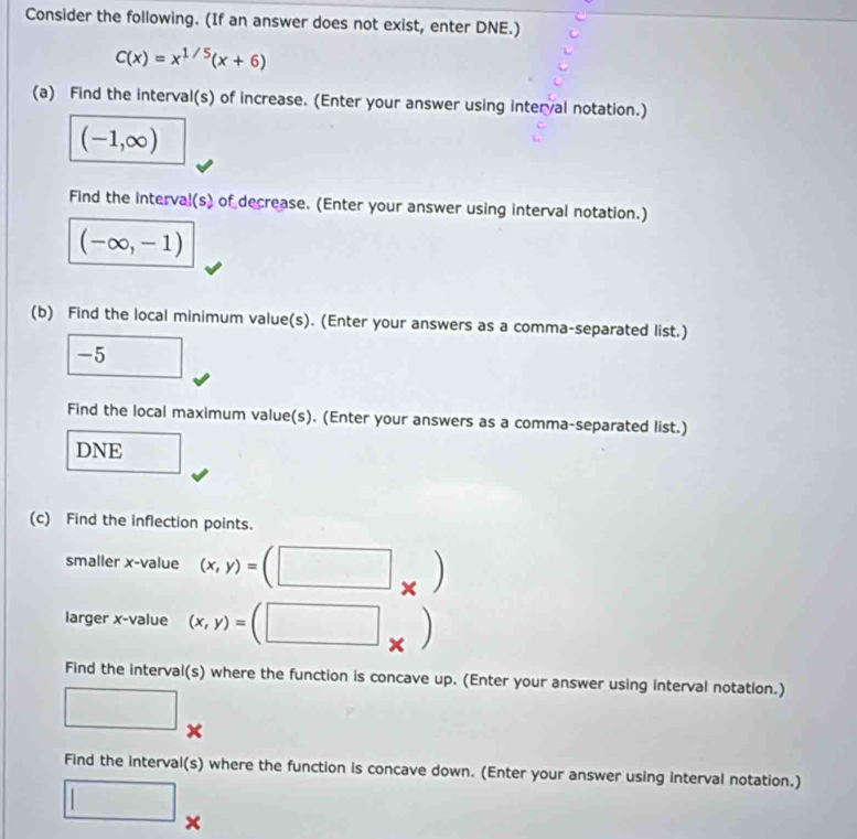 Consider the following. (If an answer does not exist, enter DNE.)
C(x)=x^(1/5)(x+6)
(a) Find the interval(s) of increase. (Enter your answer using interval notation.)
(-1,∈fty )
Find the interval(s) of decrease. (Enter your answer using interval notation.)
(-∈fty ,-1)
(b) Find the local minimum value(s). (Enter your answers as a comma-separated list.)
-5 □ 
Find the local maximum value(s). (Enter your answers as a comma-separated list.) 
DNE 
(c) Find the inflection points. 
smaller x -value (x,y)=(□ _* )
larger x -value (x,y)=(□ _ 
Find the interval(s) where the function is concave up. (Enter your answer using interval notation.) 
□ 
Find the interval(s) where the function is concave down. (Enter your answer using interval notation.) 
□ x
