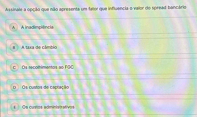 Assinale a opção que não apresenta um fator que influencia o valor do spread bancário
A A inadimplência
B A taxa de câmbio
COs recolhimentos ao FGC
D Os custos de captação
E Os custos administrativos