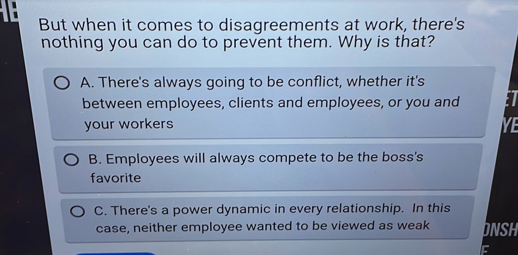 But when it comes to disagreements at work, there's
nothing you can do to prevent them. Why is that?
A. There's always going to be conflict, whether it's
between employees, clients and employees, or you and
your workers YE
B. Employees will always compete to be the boss's
favorite
C. There's a power dynamic in every relationship. In this
case, neither employee wanted to be viewed as weak DNSH