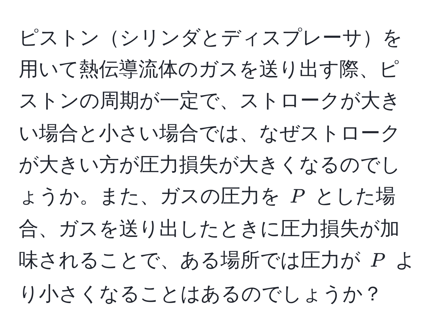 ピストンシリンダとディスプレーサを用いて熱伝導流体のガスを送り出す際、ピストンの周期が一定で、ストロークが大きい場合と小さい場合では、なぜストロークが大きい方が圧力損失が大きくなるのでしょうか。また、ガスの圧力を $P$ とした場合、ガスを送り出したときに圧力損失が加味されることで、ある場所では圧力が $P$ より小さくなることはあるのでしょうか？