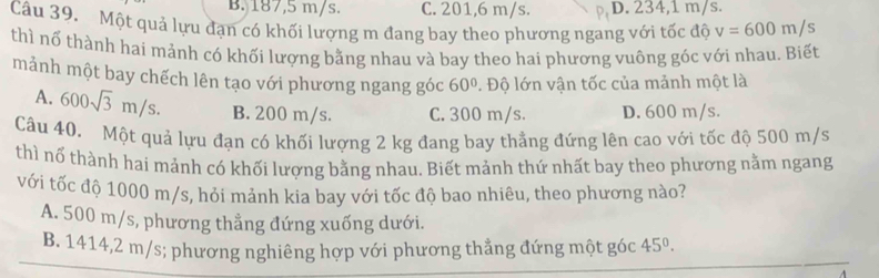 B. 187,5 m/s. C. 201,6 m/s. D. 234,1 m/s.
Câu 39. Một quả lựu đạn có khối lượng m đang bay theo phương ngang với tốc độ v=600m/s
thì nổ thành hai mảnh có khối lượng bằng nhau và bay theo hai phương vuông góc với nhau. Biết
mảnh một bay chếch lên tạo với phương ngang góc 60°. Độ lớn vận tốc của mảnh một là
A. 600sqrt(3)m/s. B. 200 m/s. C. 300 m/s. D. 600 m/s.
Câu 40. Một quả lựu đạn có khối lượng 2 kg đang bay thẳng đứng lên cao với tốc độ 500 m/s
thì nổ thành hai mảnh có khối lượng bằng nhau. Biết mảnh thứ nhất bay theo phương nằm ngang
với tốc độ 1000 m/s, hỏi mảnh kia bay với tốc độ bao nhiêu, theo phương nào?
A. 500 m/s, phương thẳng đứng xuống dưới.
B. 1414,2 m/s; phương nghiêng hợp với phương thẳng đứng một góc 45°.