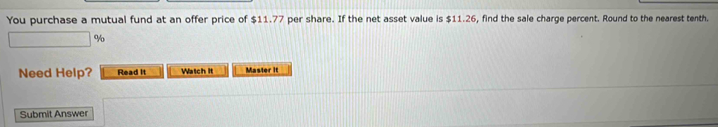 You purchase a mutual fund at an offer price of $11.77 per share. If the net asset value is $11.26, find the sale charge percent. Round to the nearest tenth.
%
Need Help? Read It Watch It Master it 
Submit Answer