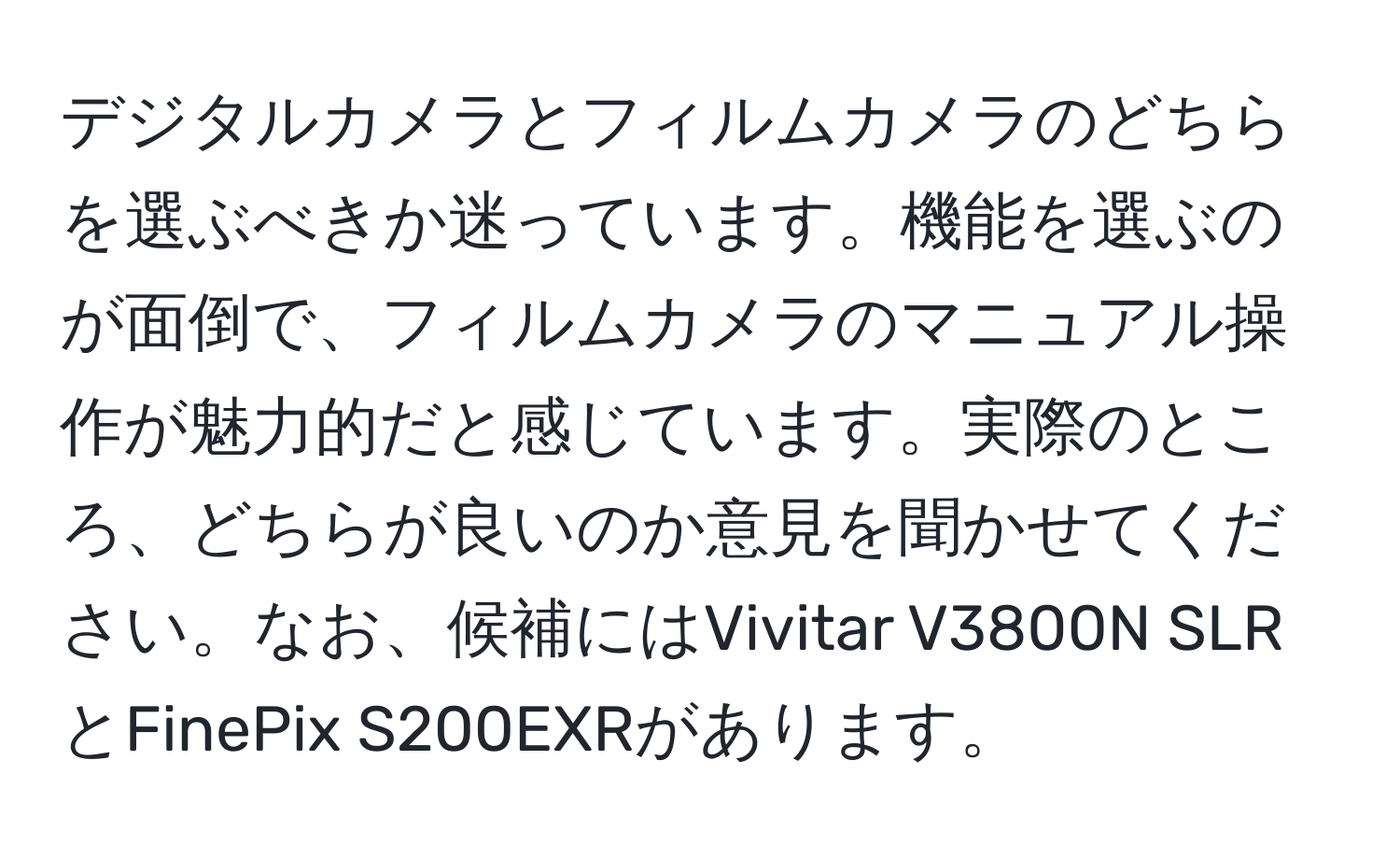 デジタルカメラとフィルムカメラのどちらを選ぶべきか迷っています。機能を選ぶのが面倒で、フィルムカメラのマニュアル操作が魅力的だと感じています。実際のところ、どちらが良いのか意見を聞かせてください。なお、候補にはVivitar V3800N SLRとFinePix S200EXRがあります。