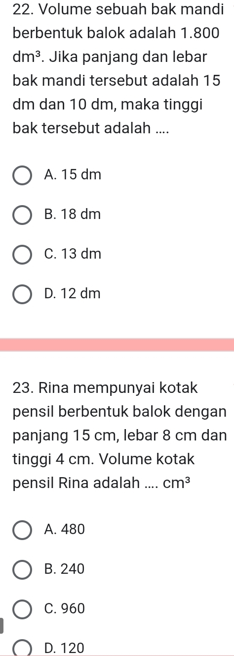 Volume sebuah bak mandi
berbentuk balok adalah 1.800
dm^3. Jika panjang dan lebar
bak mandi tersebut adalah 15
dm dan 10 dm, maka tinggi
bak tersebut adalah ....
A. 15 dm
B. 18 dm
C. 13 dm
D. 12 dm
23. Rina mempunyai kotak
pensil berbentuk balok dengan
panjang 15 cm, lebar 8 cm dan
tinggi 4 cm. Volume kotak
pensil Rina adalah _ cm^3
A. 480
B. 240
C. 960
D. 120