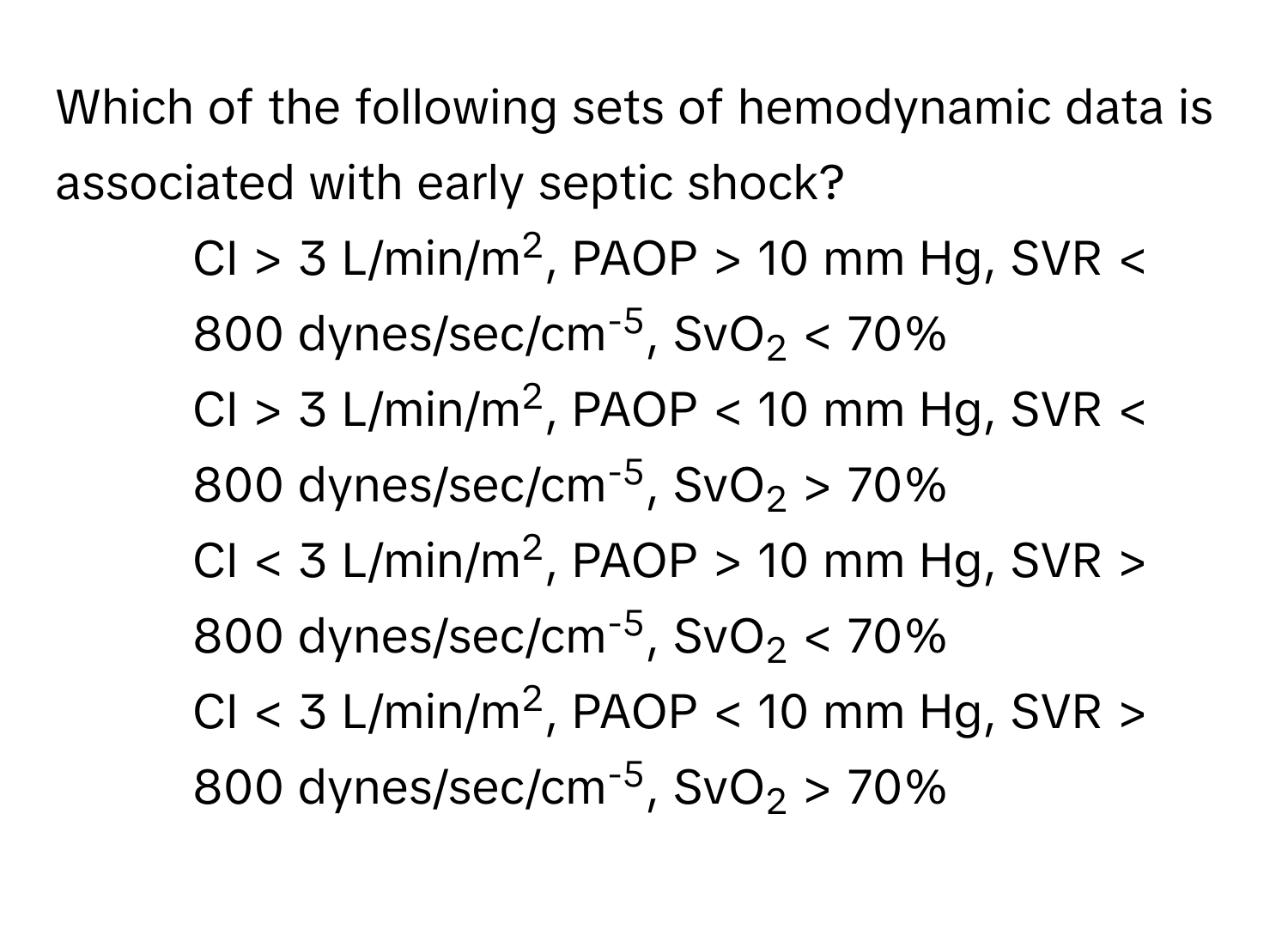 Which of the following sets of hemodynamic data is associated with early septic shock?

1) CI > 3 L/min/m2, PAOP > 10 mm Hg, SVR < 800 dynes/sec/cm-5, SvO2 < 70%
2) CI > 3 L/min/m2, PAOP < 10 mm Hg, SVR < 800 dynes/sec/cm-5, SvO2 70%
3) CI < 3 L/min/m2, PAOP > 10 mm Hg, SVR > 800 dynes/sec/cm-5, SvO2 < 70%
4) CI < 3 L/min/m2, PAOP < 10 mm Hg, SVR > 800 dynes/sec/cm-5, SvO2 70%