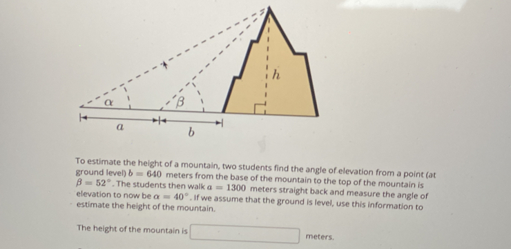 To estimate the height of a mountain, two students find the angle of elevation from a point (at 
ground level) b=640 meters from the base of the mountain to the top of the mountain is
beta =52°. The students then walk a=1300 meters straight back and measure the angle of 
elevation to now be alpha =40°. If we assume that the ground is level, use this information to 
estimate the height of the mountain. 
The height of the mountain is □ meters.