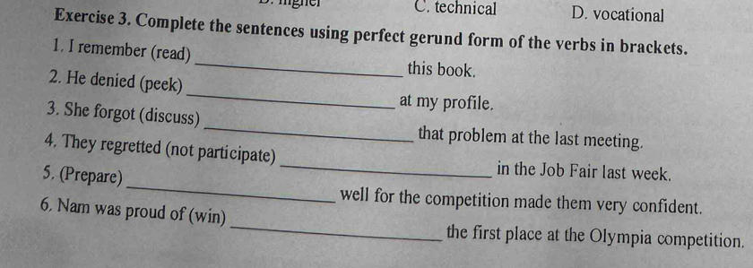 D. igner C. technical D. vocational
Exercise 3. Complete the sentences using perfect gerund form of the verbs in brackets.
1. I remember (read)_ this book.
2. He denied (peek) _at my profile.
3. She forgot (discuss) _that problem at the last meeting.
_
4. They regretted (not participate) _in the Job Fair last week.
5. (Prepare)
well for the competition made them very confident.
_
6. Nam was proud of (win)
the first place at the Olympia competition.