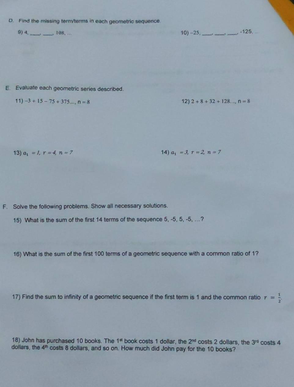 Find the missing term/terms in each geometric sequence. 
9) 4, __, 108, . 10) -25, ___ -125. 
E. Evaluate each geometric series described. 
11) -3+15-75+375..., n=8 12) 2+8+32+128..., n=8
13) a_1=1, r=4, n=7 14) a_1=3, r=2, n=7
F. Solve the following problems. Show all necessary solutions. 
15) What is the sum of the first 14 terms of the sequence 5, -5, 5, -5, ..? 
16) What is the sum of the first 100 terms of a geometric sequence with a common ratio of 1? 
17) Find the sum to infinity of a geometric sequence if the first term is 1 and the common ratio r= 1/2 . 
18) John has purchased 10 books. The 1^(st) book costs 1 dollar, the 2^(nd) costs 2 dollars, the 3^(rd) costs 4
dollars, the 4^(th) costs 8 dollars, and so on. How much did John pay for the 10 books?