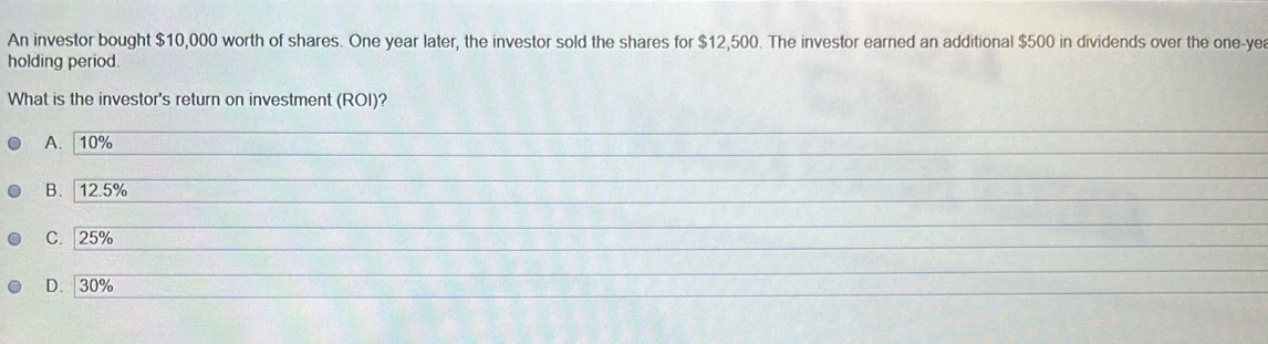 An investor bought $10,000 worth of shares. One year later, the investor sold the shares for $12,500. The investor earned an additional $500 in dividends over the one-yea
holding period.
What is the investor's return on investment (ROI)?
A. 10%
_
_
B. 12.5%
C. | 25%
_
D. 30%