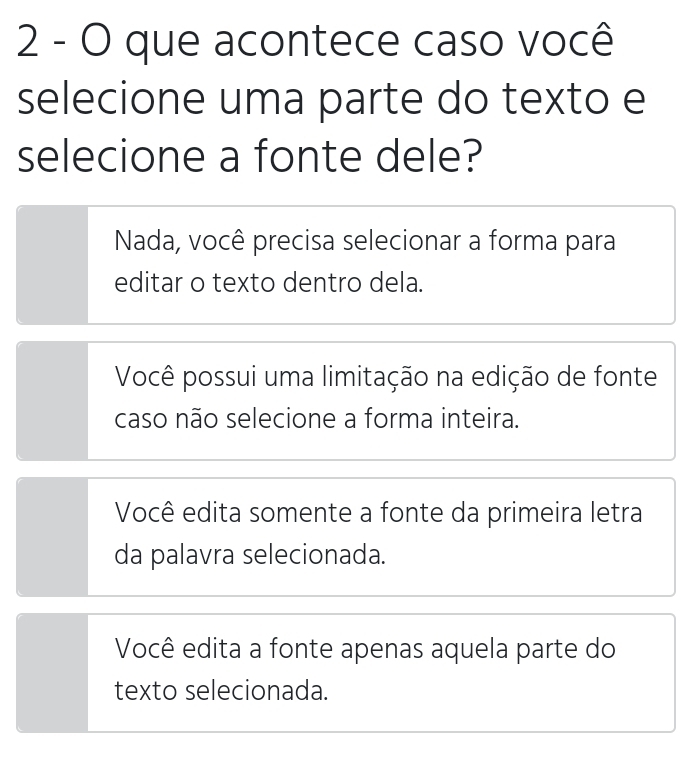 que acontece caso você
selecione uma parte do texto e
selecione a fonte dele?
Nada, você precisa selecionar a forma para
editar o texto dentro dela.
Você possui uma limitação na edição de fonte
caso não selecione a forma inteira.
Você edita somente a fonte da primeira letra
da palavra selecionada.
Você edita a fonte apenas aquela parte do
texto selecionada.