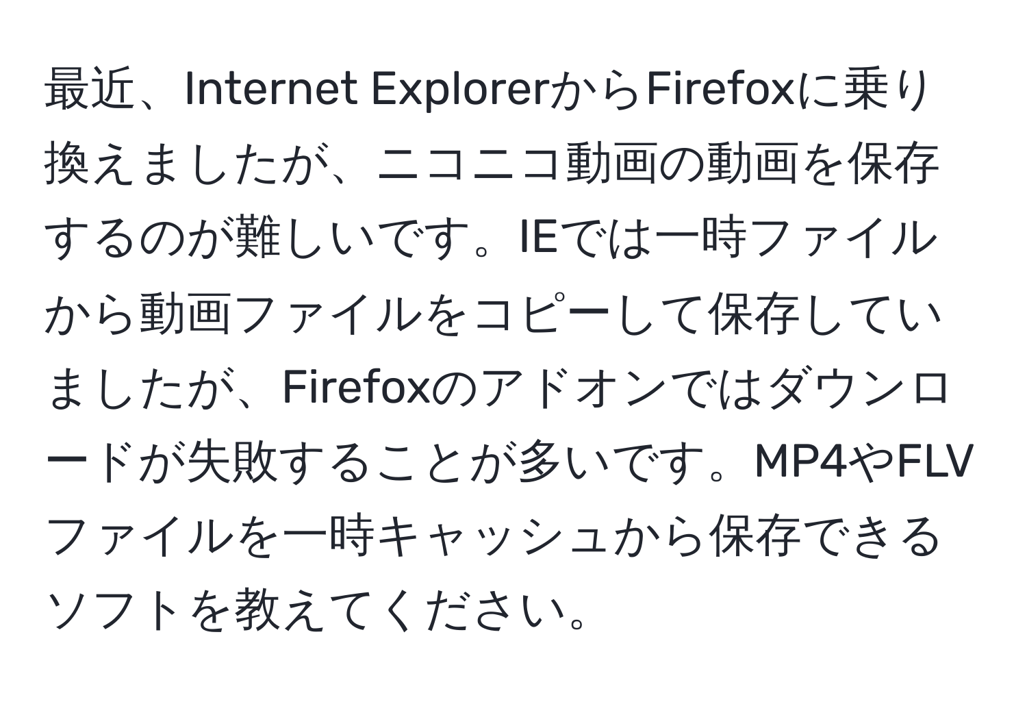 最近、Internet ExplorerからFirefoxに乗り換えましたが、ニコニコ動画の動画を保存するのが難しいです。IEでは一時ファイルから動画ファイルをコピーして保存していましたが、Firefoxのアドオンではダウンロードが失敗することが多いです。MP4やFLVファイルを一時キャッシュから保存できるソフトを教えてください。