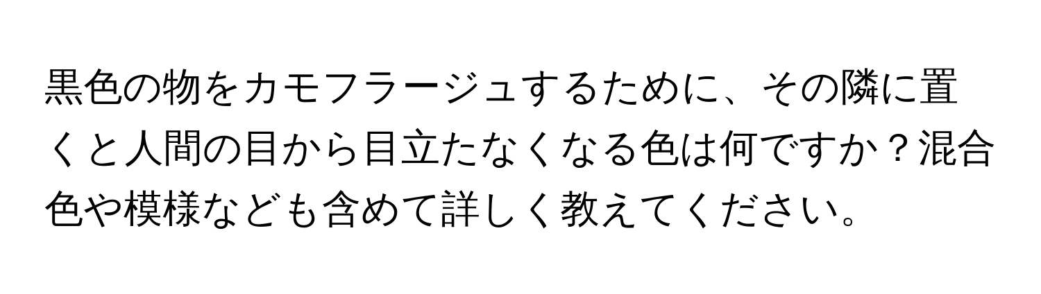 黒色の物をカモフラージュするために、その隣に置くと人間の目から目立たなくなる色は何ですか？混合色や模様なども含めて詳しく教えてください。