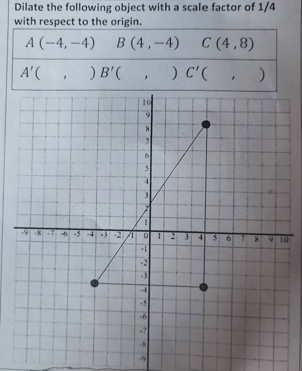 Dilate the following object with a scale factor of 1/4
with respect to the origin.
A(-4,-4) B(4,-4) C(4,8)
A'(,)B'(,)C'(,)
0
-